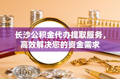 田林长沙公积金代办提取服务，高效解决您的资金需求